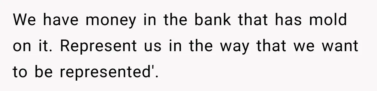 We have money in the bank that has mold on it. Represent us in the way that we want to be represented'.