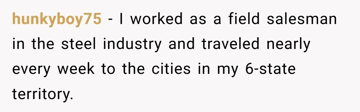 hunkyboy75 − I worked as a field salesman in the steel industry and traveled nearly every week to the cities in my 6-state territory.