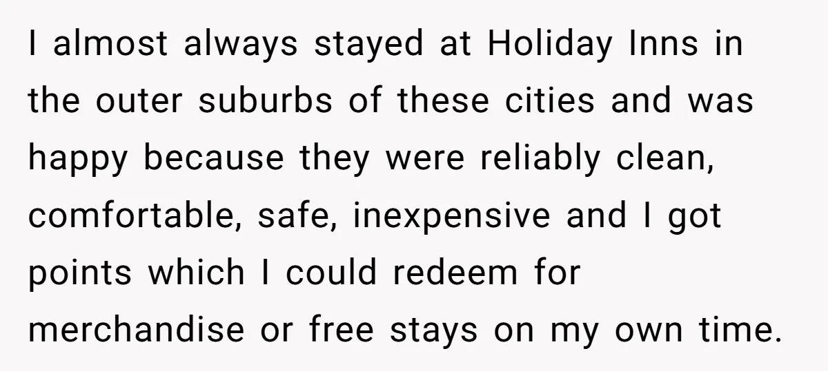 I almost always stayed at Holiday Inns in the outer suburbs of these cities and was happy because they were reliably clean, comfortable, safe, inexpensive and I got points which...