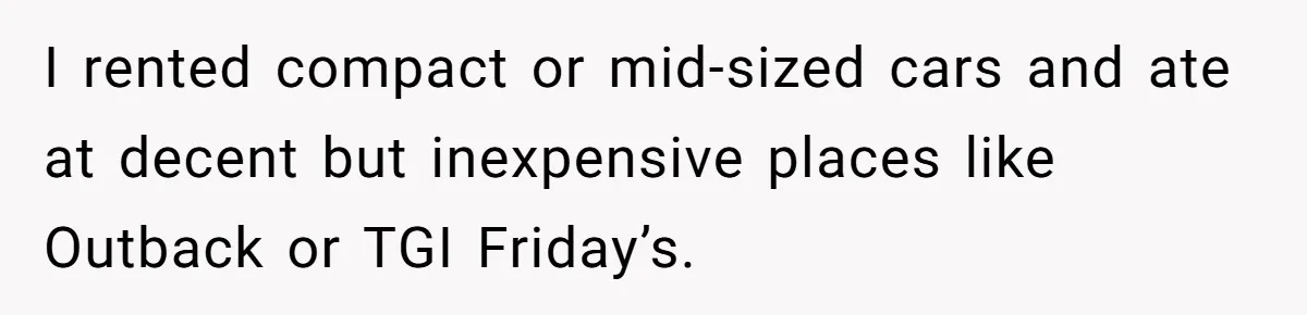 I rented compact or mid-sized cars and ate at decent but inexpensive places like Outback or TGI Friday’s.