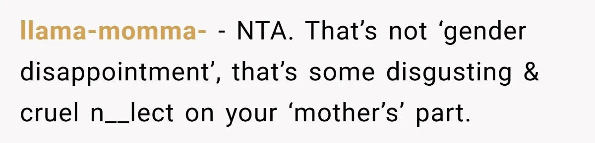 llama-momma- − NTA. That’s not ‘gender disappointment’, that’s some disgusting & cruel n__lect on your ‘mother’s’ part.