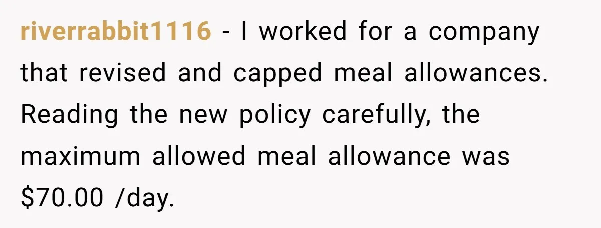 riverrabbit1116 − I worked for a company that revised and capped meal allowances. Reading the new policy carefully, the maximum allowed meal allowance was $70.00 /day.