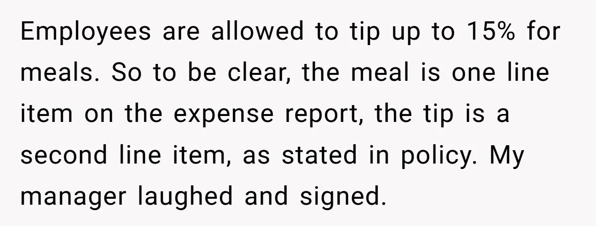 Employees are allowed to tip up to 15% for meals. So to be clear, the meal is one line item on the expense report, the tip is a second line...