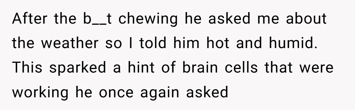 After the b__t chewing he asked me about the weather so I told him hot and humid. This sparked a hint of brain cells that were working he once again...