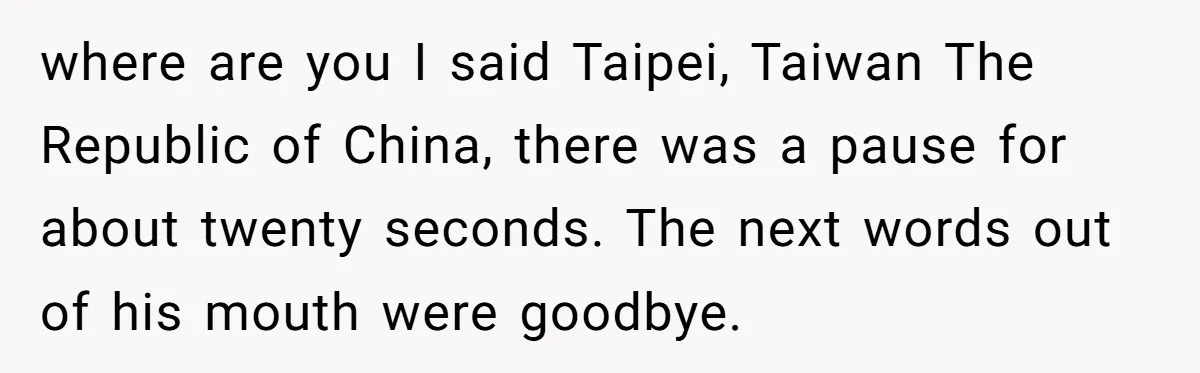 where are you I said Taipei, Taiwan The Republic of China, there was a pause for about twenty seconds. The next words out of his mouth were goodbye.