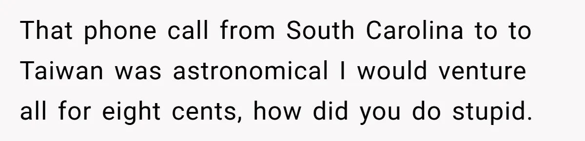 That phone call from South Carolina to to Taiwan was astronomical I would venture all for eight cents, how did you do stupid.