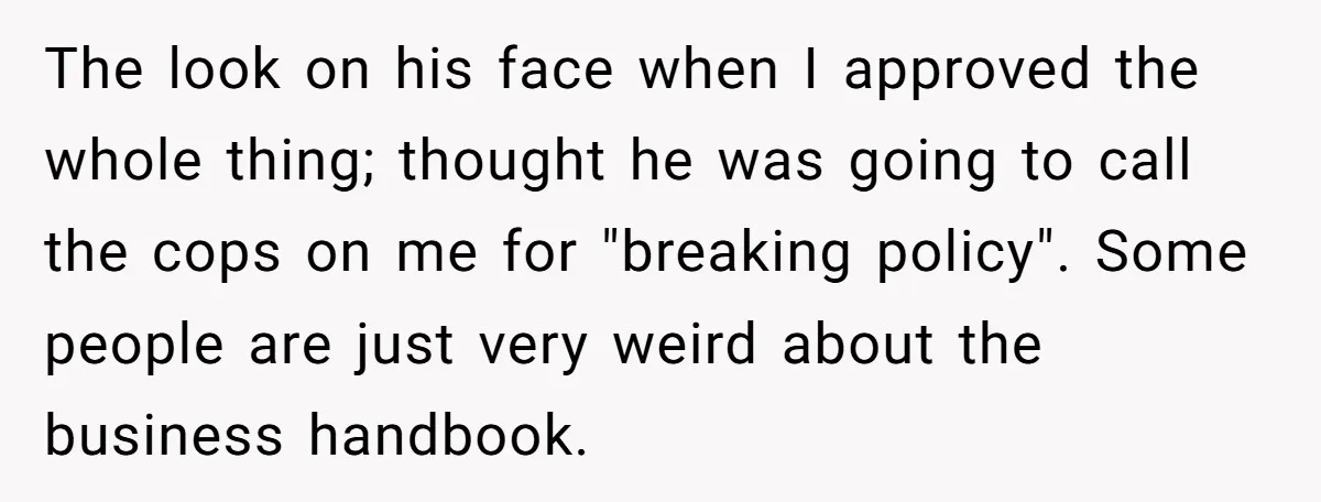 The look on his face when I approved the whole thing; thought he was going to call the cops on me for "breaking policy". Some people are just very weird...