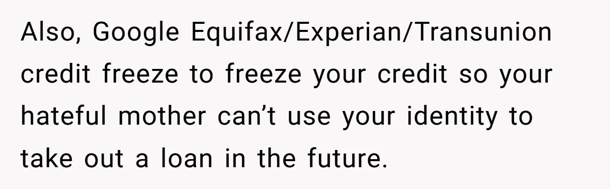 Also, Google Equifax/Experian/Transunion credit freeze to freeze your credit so your hateful mother can’t use your identity to take out a loan in the future.