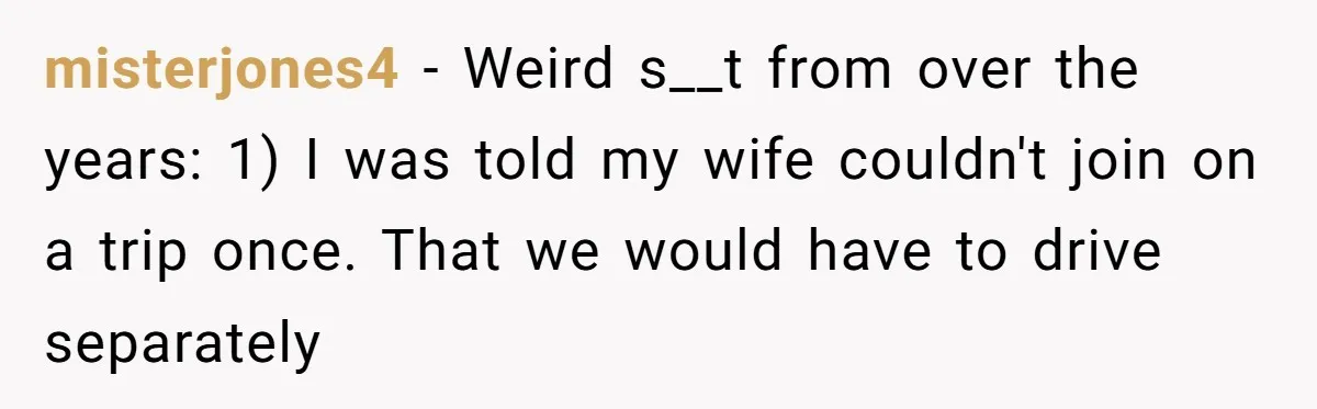 misterjones4 − Weird s__t from over the years: 1) I was told my wife couldn't join on a trip once. That we would have to drive separately