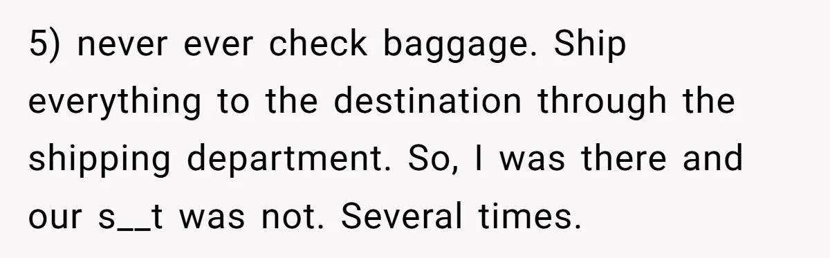 5) never ever check baggage. Ship everything to the destination through the shipping department. So, I was there and our s__t was not. Several times.