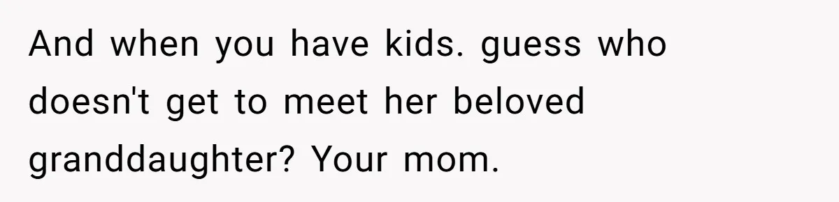 And when you have kids. guess who doesn't get to meet her beloved granddaughter? Your mom.