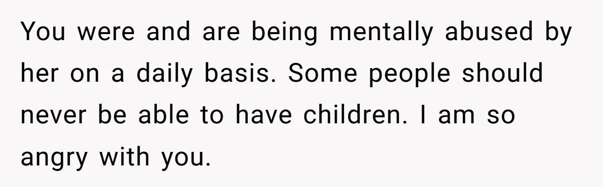 You were and are being mentally abused by her on a daily basis. Some people should never be able to have children. I am so angry with you.