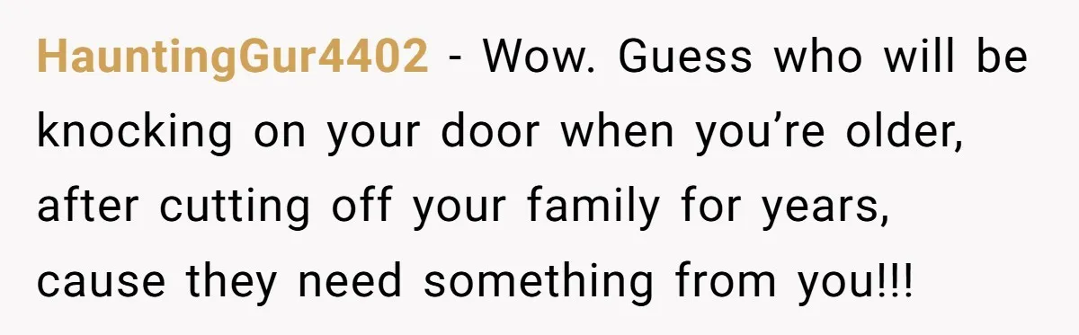 HauntingGur4402 − Wow. Guess who will be knocking on your door when you’re older, after cutting off your family for years, cause they need something from you!!!