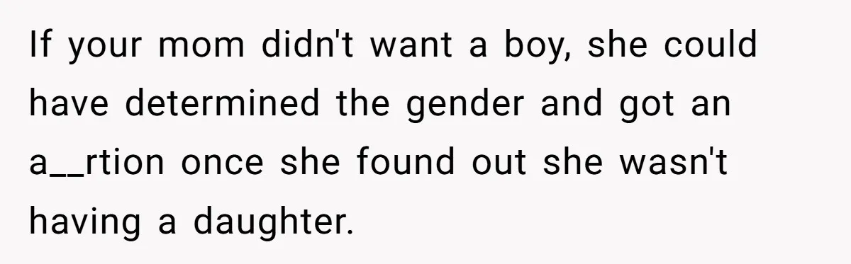 If your mom didn't want a boy, she could have determined the gender and got an a__rtion once she found out she wasn't having a daughter.