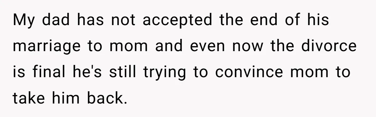 My dad has not accepted the end of his marriage to mom and even now the divorce is final he's still trying to convince mom to take him back.