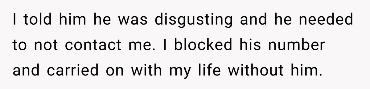 I told him he was disgusting and he needed to not contact me. I blocked his number and carried on with my life without him.