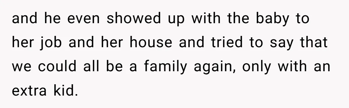 and he even showed up with the baby to her job and her house and tried to say that we could all be a family again, only with an extra...