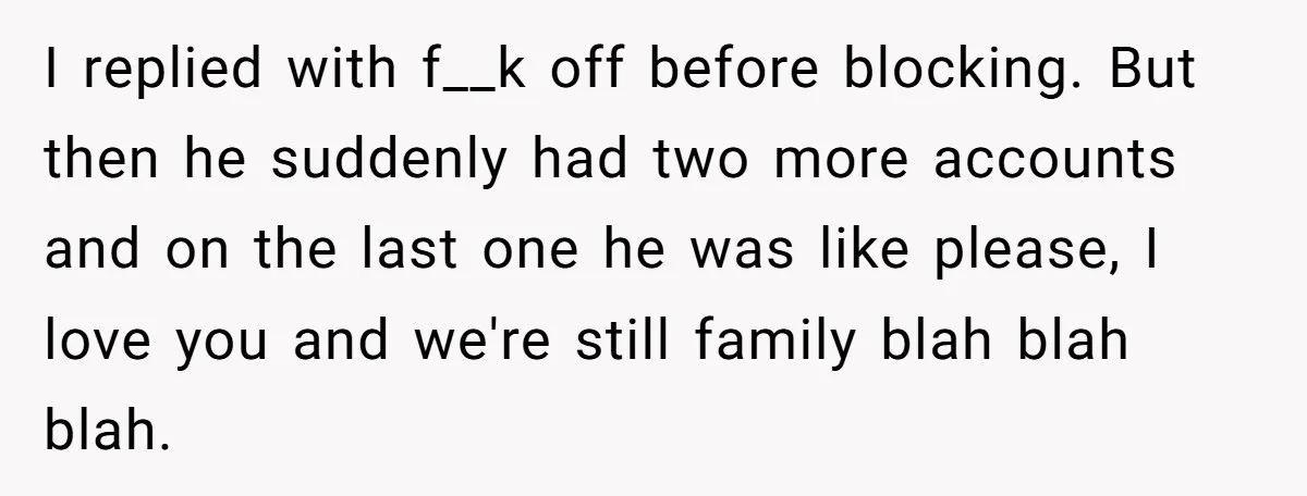 I replied with f__k off before blocking. But then he suddenly had two more accounts and on the last one he was like please, I love you and we're still...