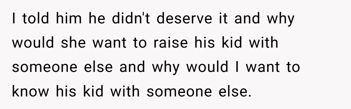 I told him he didn't deserve it and why would she want to raise his kid with someone else and why would I want to know his kid with someone...