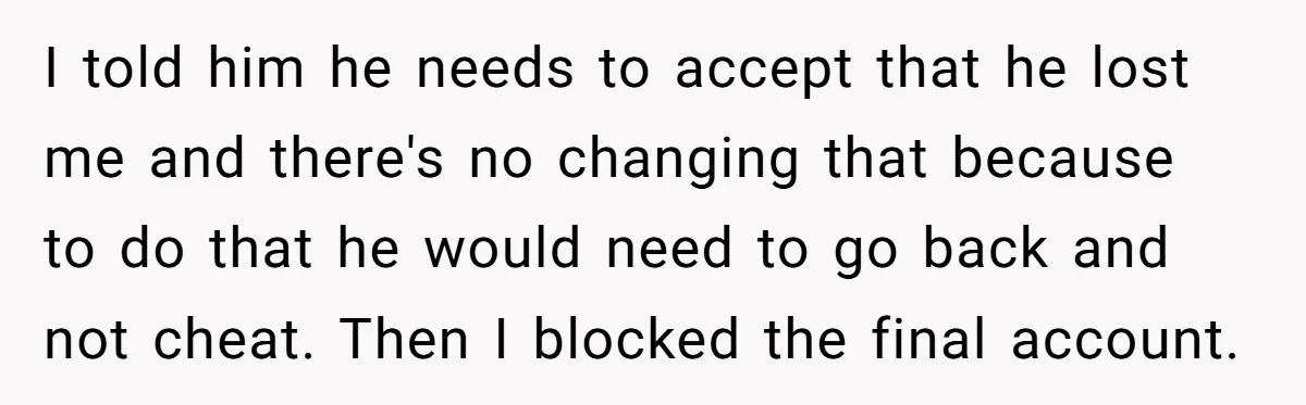 I told him he needs to accept that he lost me and there's no changing that because to do that he would need to go back and not cheat. Then...