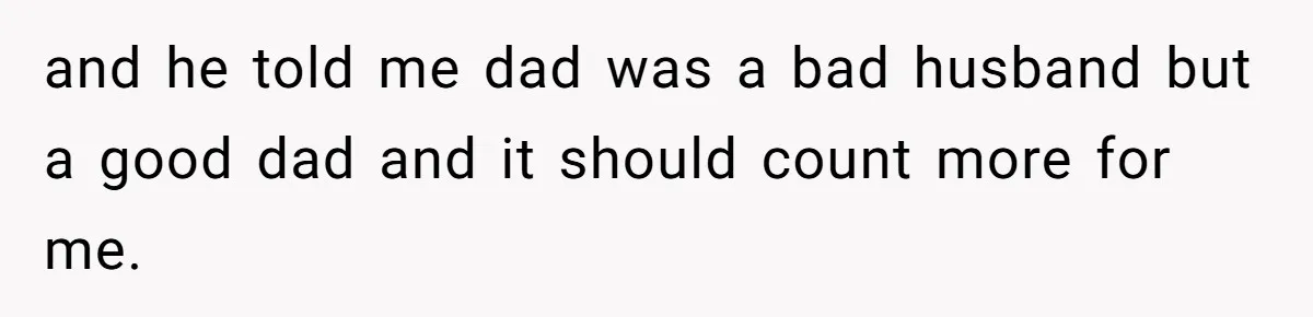 and he told me dad was a bad husband but a good dad and it should count more for me.