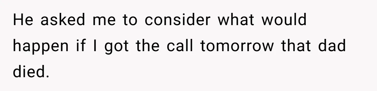 He asked me to consider what would happen if I got the call tomorrow that dad died.