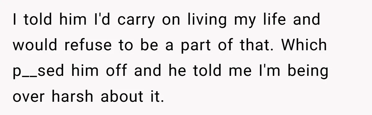 I told him I'd carry on living my life and would refuse to be a part of that. Which p__sed him off and he told me I'm being over harsh...