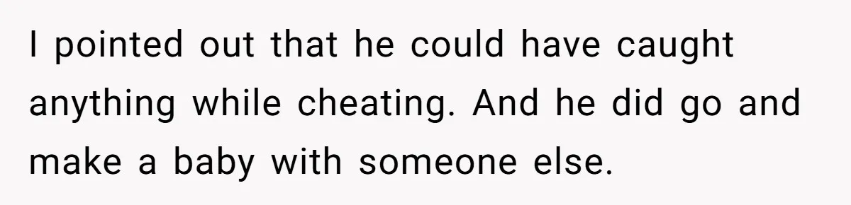 I pointed out that he could have caught anything while cheating. And he did go and make a baby with someone else.