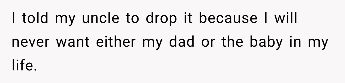 I told my uncle to drop it because I will never want either my dad or the baby in my life.