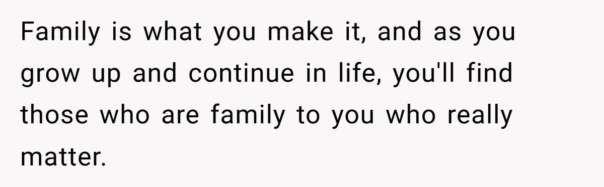 Family is what you make it, and as you grow up and continue in life, you'll find those who are family to you who really matter.