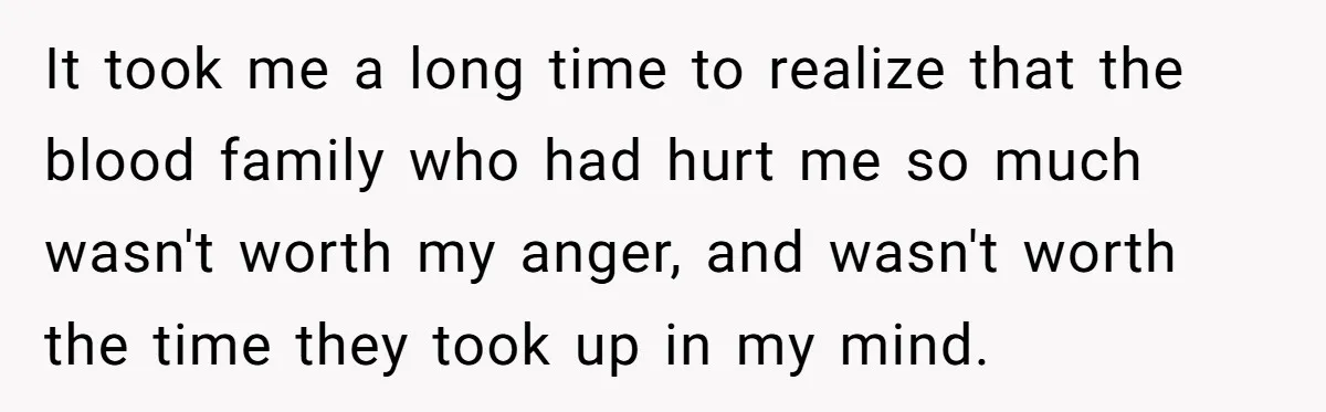 It took me a long time to realize that the blood family who had hurt me so much wasn't worth my anger, and wasn't worth the time they took up...