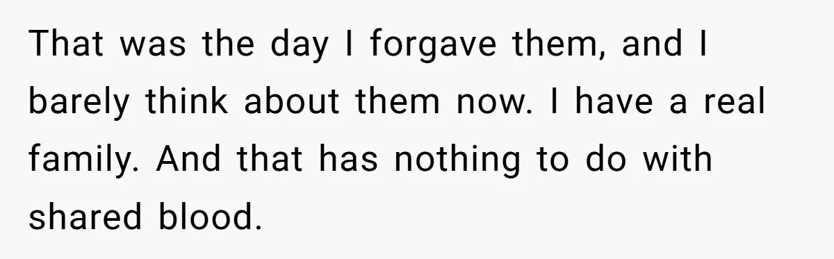 That was the day I forgave them, and I barely think about them now. I have a real family. And that has nothing to do with shared blood.