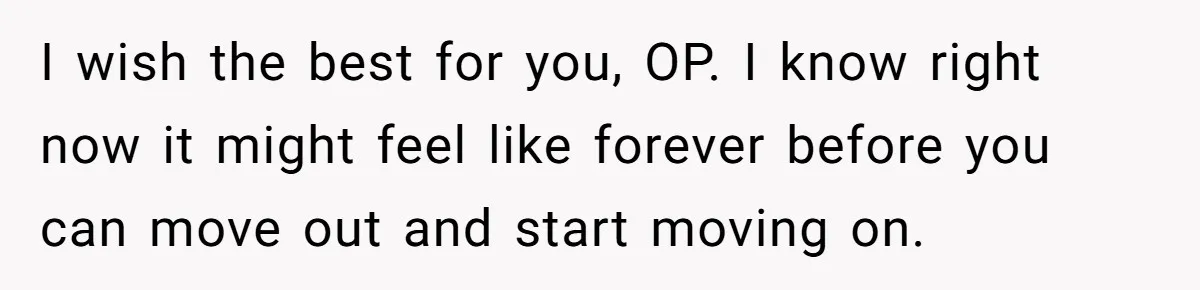 I wish the best for you, OP. I know right now it might feel like forever before you can move out and start moving on.