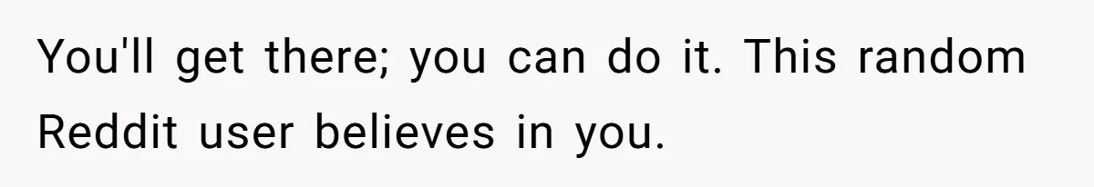 You'll get there; you can do it. This random Reddit user believes in you.