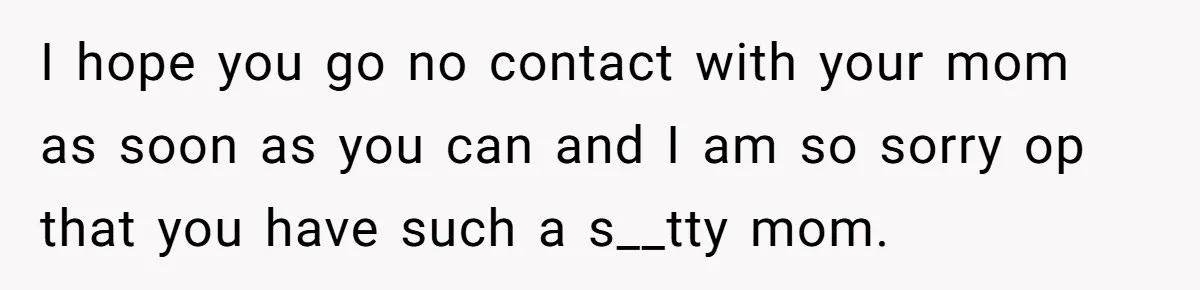 I hope you go no contact with your mom as soon as you can and I am so sorry op that you have such a s__tty mom.