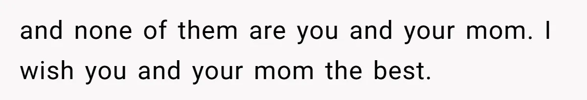 and none of them are you and your mom. I wish you and your mom the best.