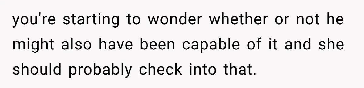 you're starting to wonder whether or not he might also have been capable of it and she should probably check into that.