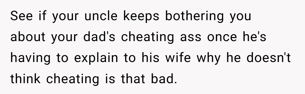 See if your uncle keeps bothering you about your dad's cheating ass once he's having to explain to his wife why he doesn't think cheating is that bad.