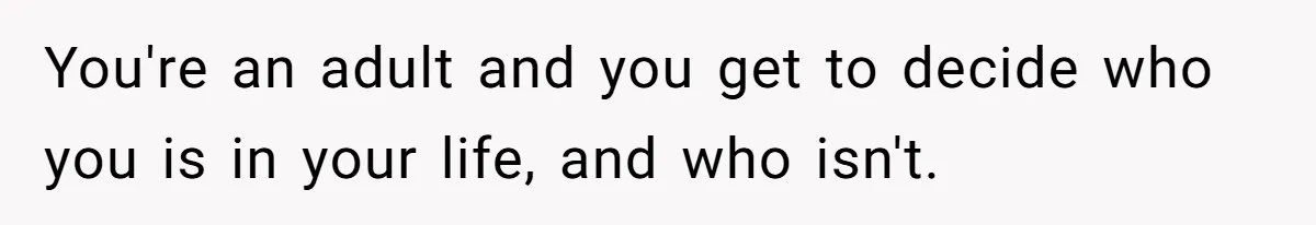 You're an adult and you get to decide who you is in your life, and who isn't.