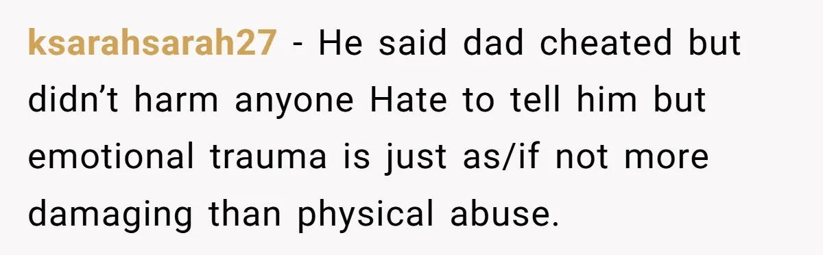 ksarahsarah27 − He said dad cheated but didn’t harm anyone Hate to tell him but emotional trauma is just as/if not more damaging than physical abuse.