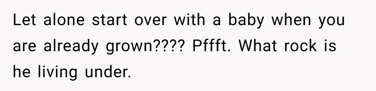 Let alone start over with a baby when you are already grown???? Pffft. What rock is he living under.