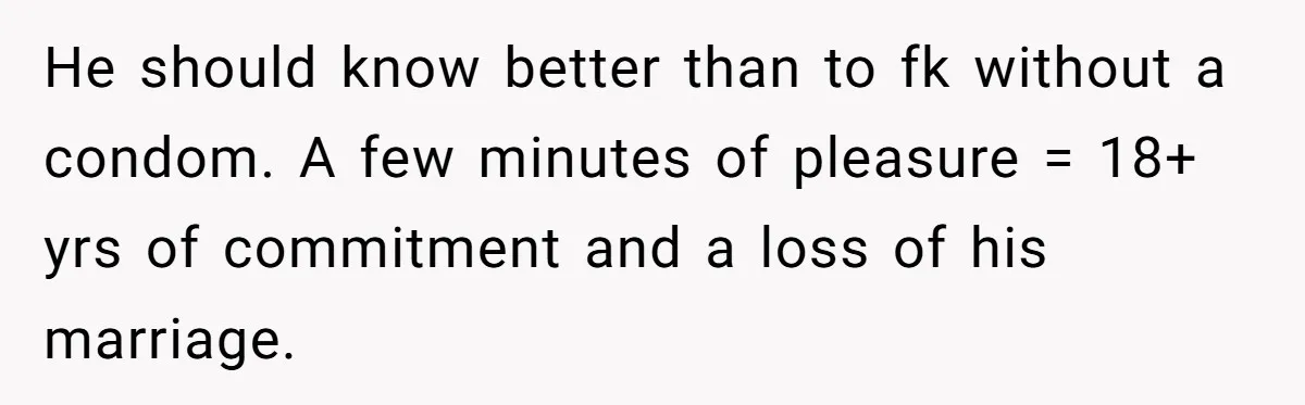 He should know better than to fk without a condom. A few minutes of pleasure = 18+ yrs of commitment and a loss of his marriage.