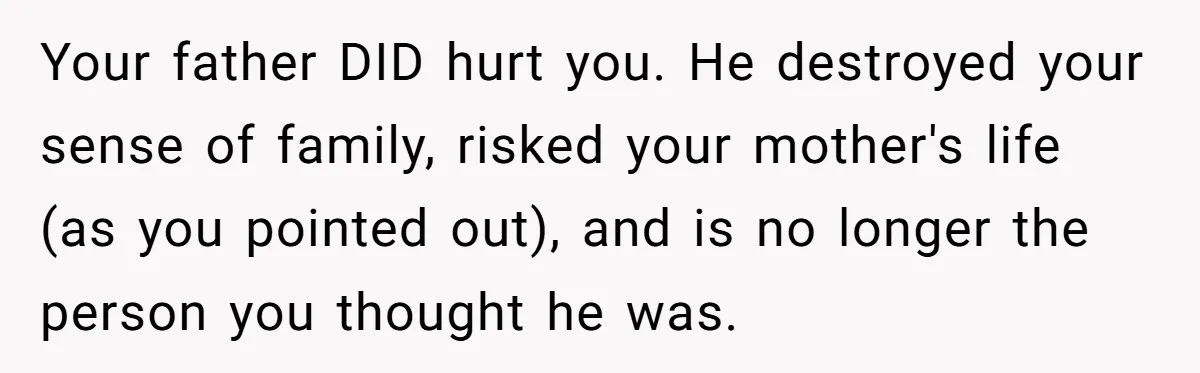 Your father DID hurt you. He destroyed your sense of family, risked your mother's life (as you pointed out), and is no longer the person you thought he was.