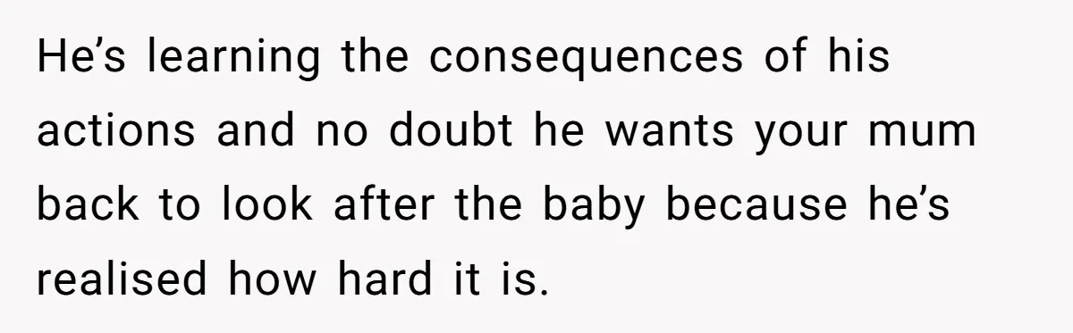 He’s learning the consequences of his actions and no doubt he wants your mum back to look after the baby because he’s realised how hard it is.