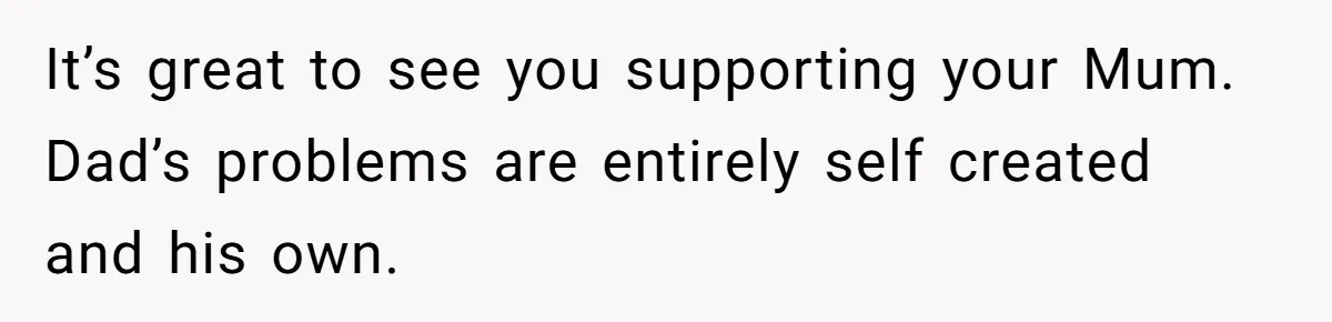 It’s great to see you supporting your Mum. Dad’s problems are entirely self created and his own.