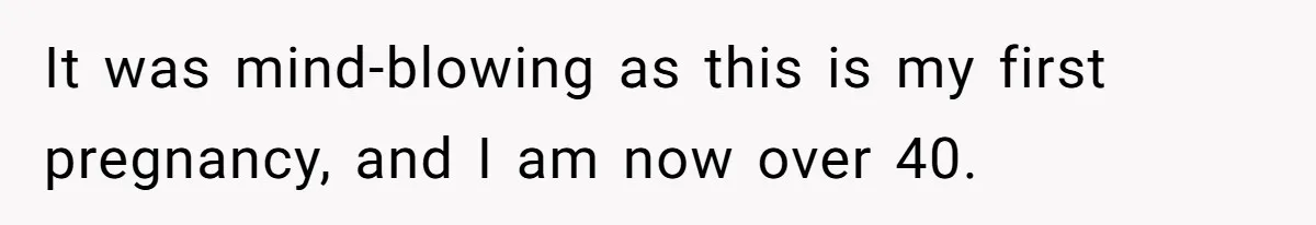 It was mind-blowing as this is my first pregnancy, and I am now over 40.