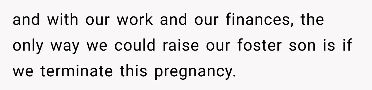 and with our work and our finances, the only way we could raise our foster son is if we terminate this pregnancy.