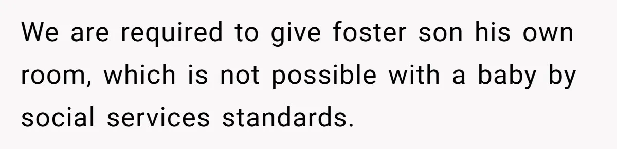 We are required to give foster son his own room, which is not possible with a baby by social services standards.