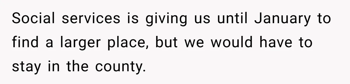 Social services is giving us until January to find a larger place, but we would have to stay in the county.