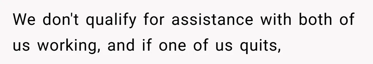 We don't qualify for assistance with both of us working, and if one of us quits,